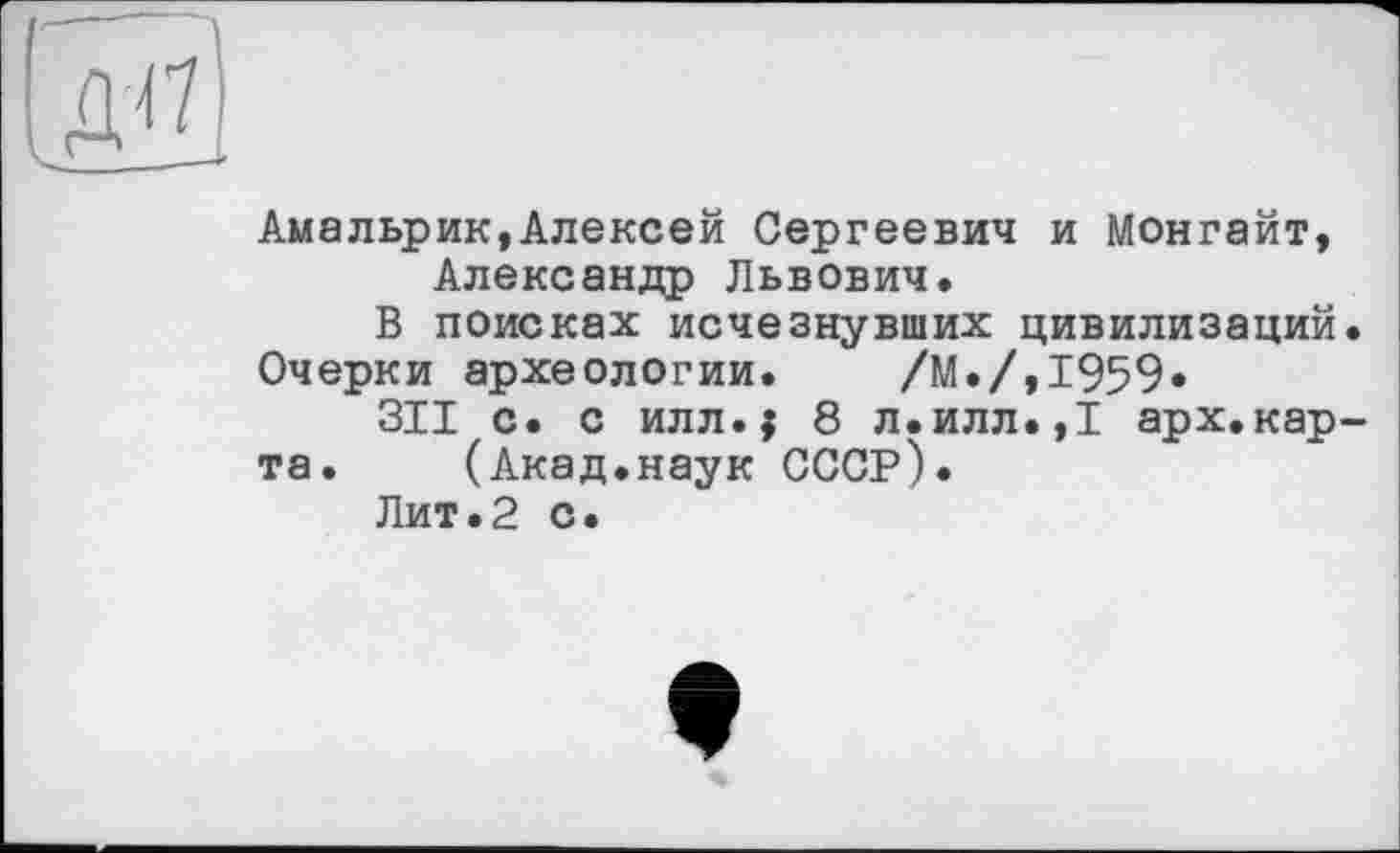 ﻿до
Амальрик,Алексей Сергеевич и Монгайт, Александр Львович.
В поисках исчезнувших цивилизаций.
Очерки археологии. /М./,1959»
311 с. с илл.$ 8 л.илл.,1 арх.кар-
та. (Акад.наук СССР).
Лит.2 с.